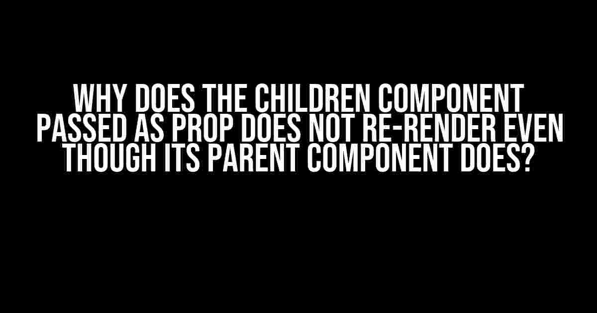 Why Does the Children Component Passed as Prop Does Not Re-Render Even Though Its Parent Component Does?